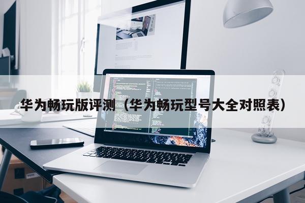 华为畅玩版评测（华为畅玩型号大全对照表）