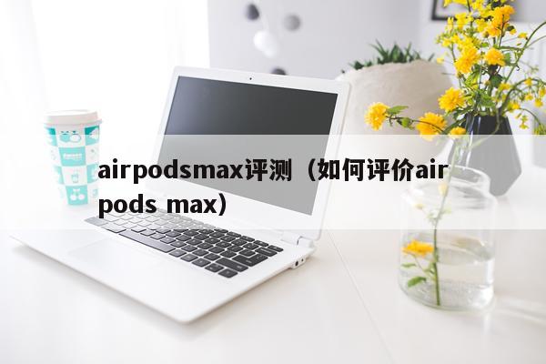 airpodsmax评测（如何评价airpods max）