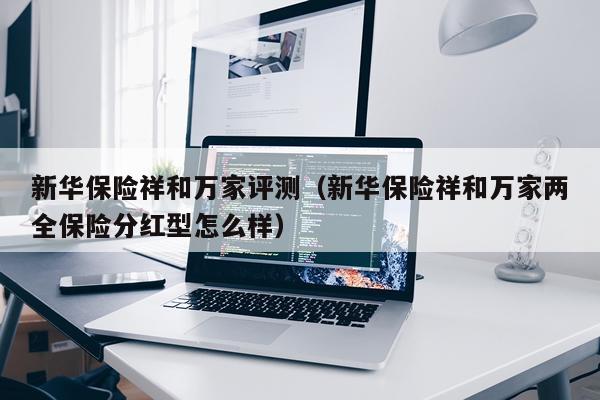 新华保险祥和万家评测（新华保险祥和万家两全保险分红型怎么样）