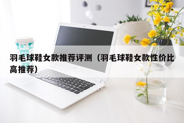 羽毛球鞋女款推荐评测（羽毛球鞋女款性价比高推荐）