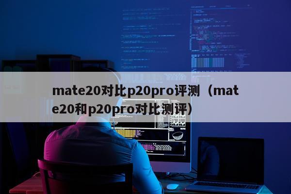 mate20对比p20pro评测（mate20和p20pro对比测评）