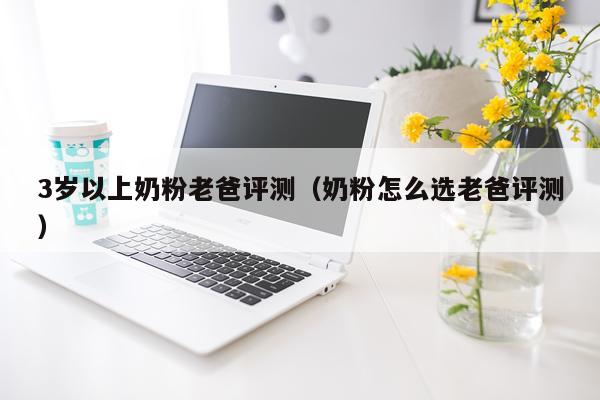3岁以上奶粉老爸评测（奶粉怎么选老爸评测）