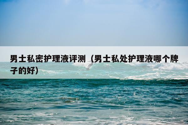 男士私密护理液评测（男士私处护理液哪个牌子的好）