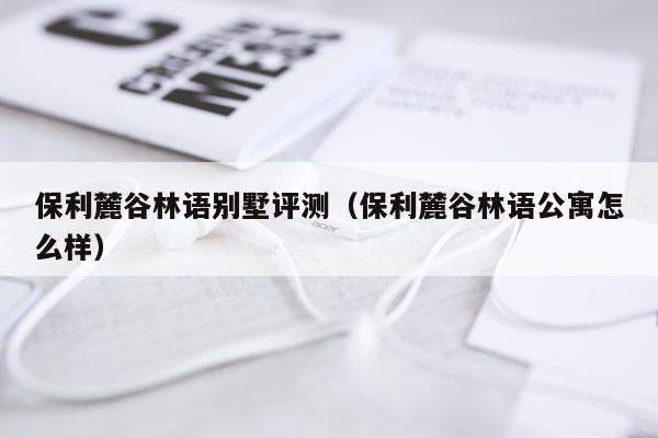 保利麓谷林语别墅评测（保利麓谷林语公寓怎么样）