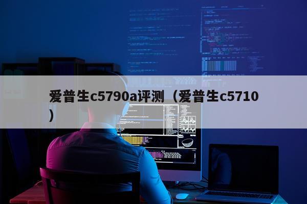 爱普生c5790a评测（爱普生c5710）