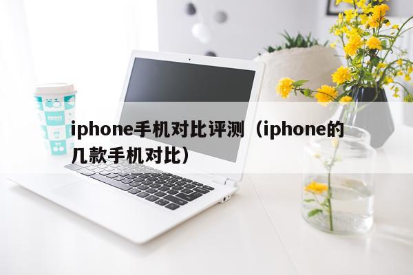 iphone手机对比评测（iphone的几款手机对比）