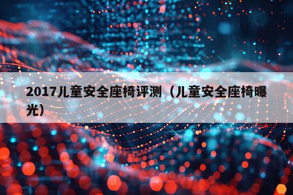 2017儿童安全座椅评测（儿童安全座椅曝光）