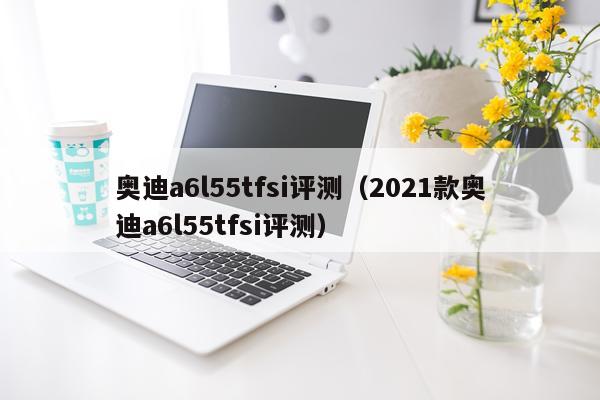 奥迪a6l55tfsi评测（2021款奥迪a6l55tfsi评测）