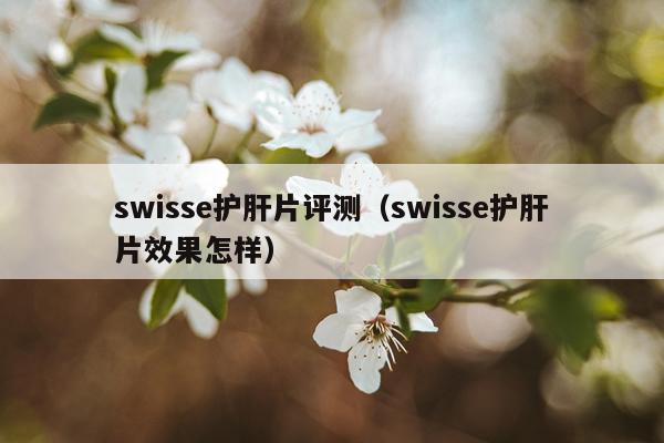 swisse护肝片评测（swisse护肝片效果怎样）