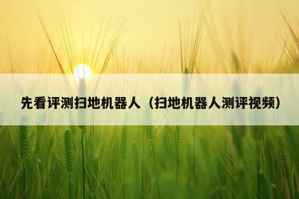 先看评测扫地机器人（扫地机器人测评视频）