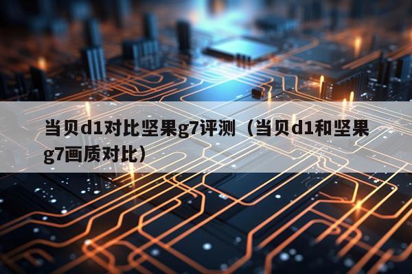 当贝d1对比坚果g7评测（当贝d1和坚果g7画质对比）