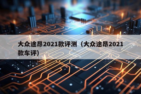 大众途昂2021款评测（大众途昂2021款车评）