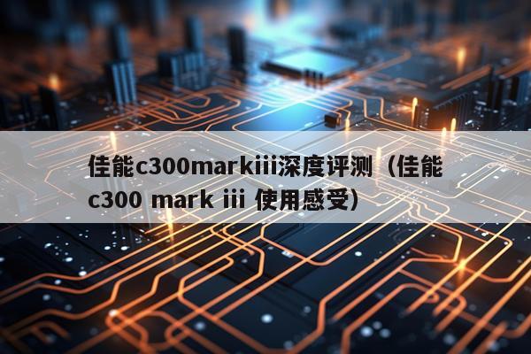 佳能c300markiii深度评测（佳能c300 mark iii 使用感受）