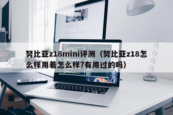 努比亚z18mini评测（努比亚z18怎么样用着怎么样?有用过的吗）