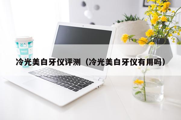 冷光美白牙仪评测（冷光美白牙仪有用吗）
