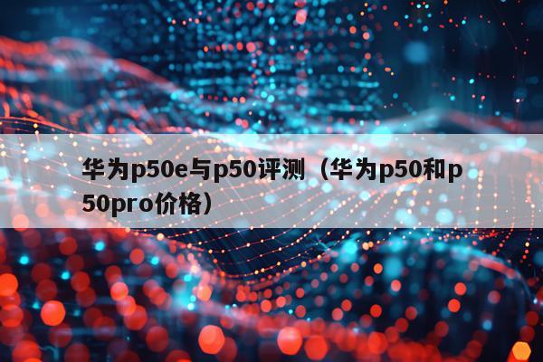 华为p50e与p50评测（华为p50和p50pro价格）