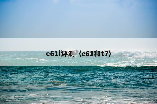 e61i评测（e61和t7）