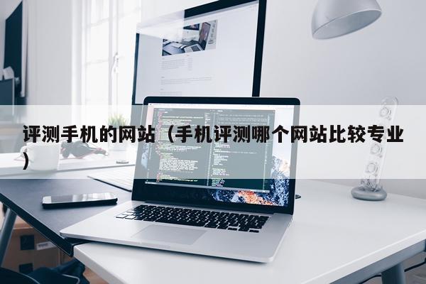 评测手机的网站（手机评测哪个网站比较专业）