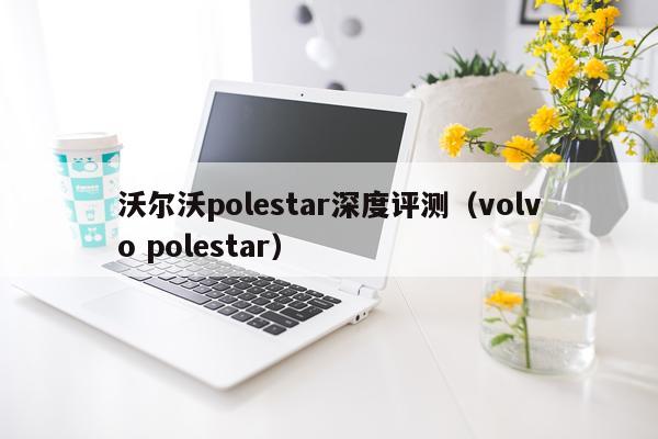 沃尔沃polestar深度评测（volvo polestar）