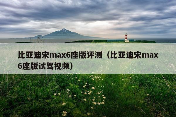 比亚迪宋max6座版评测（比亚迪宋max6座版试驾视频）