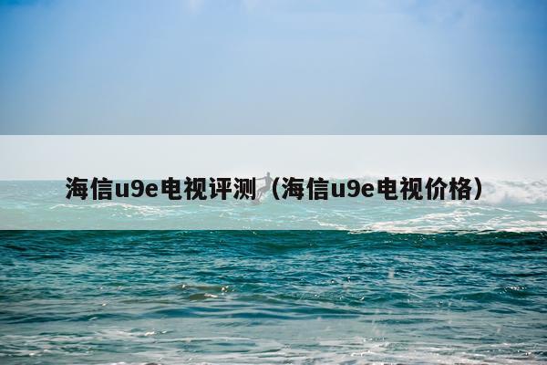 海信u9e电视评测（海信u9e电视价格）