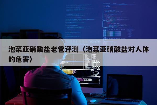 泡菜亚硝酸盐老爸评测（泡菜亚硝酸盐对人体的危害）