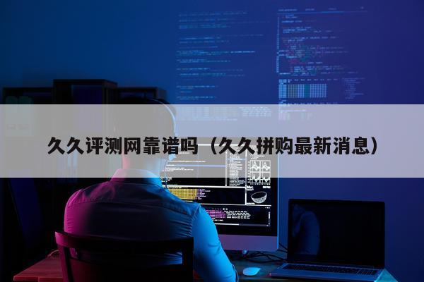 久久评测网靠谱吗（久久拼购最新消息）