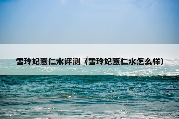 雪玲妃薏仁水评测（雪玲妃薏仁水怎么样）