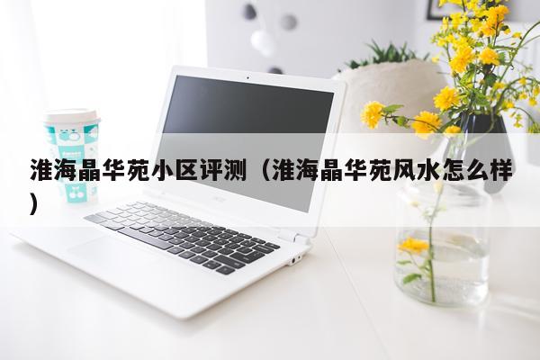 淮海晶华苑小区评测（淮海晶华苑风水怎么样）