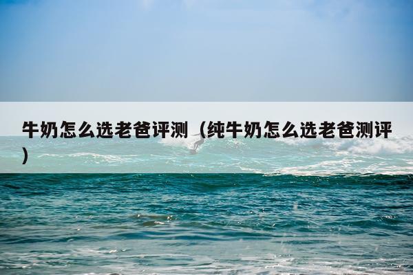 牛奶怎么选老爸评测（纯牛奶怎么选老爸测评）