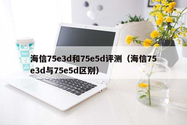 海信75e3d和75e5d评测（海信75e3d与75e5d区别）