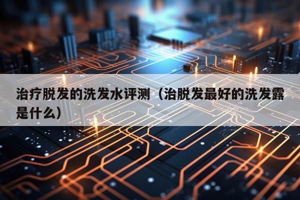 治疗脱发的洗发水评测（治脱发最好的洗发露是什么）