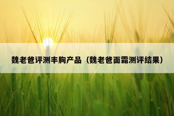 魏老爸评测丰胸产品（魏老爸面霜测评结果）