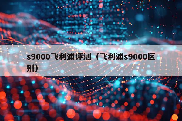 s9000飞利浦评测（飞利浦s9000区别）