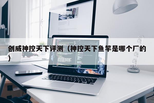 创威神控天下评测（神控天下鱼竿是哪个厂的）