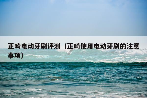 正畸电动牙刷评测（正畸使用电动牙刷的注意事项）