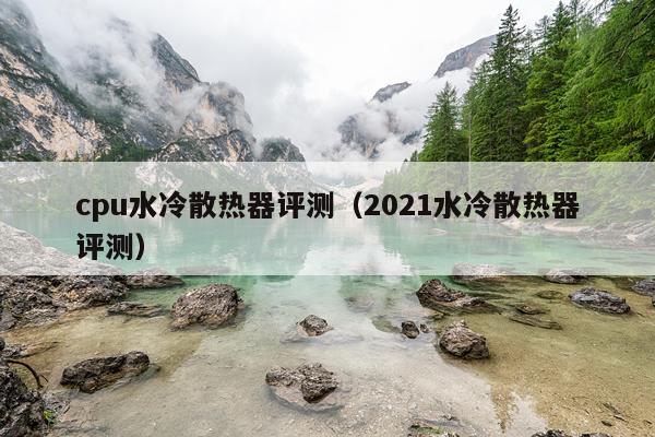cpu水冷散热器评测（2021水冷散热器评测）