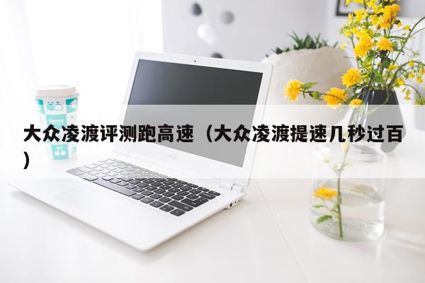 大众凌渡评测跑高速（大众凌渡提速几秒过百）
