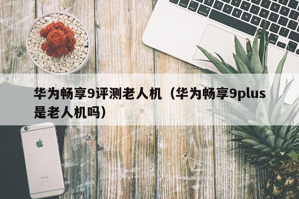华为畅享9评测老人机（华为畅享9plus是老人机吗）