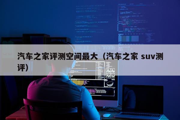 汽车之家评测空间最大（汽车之家 suv测评）