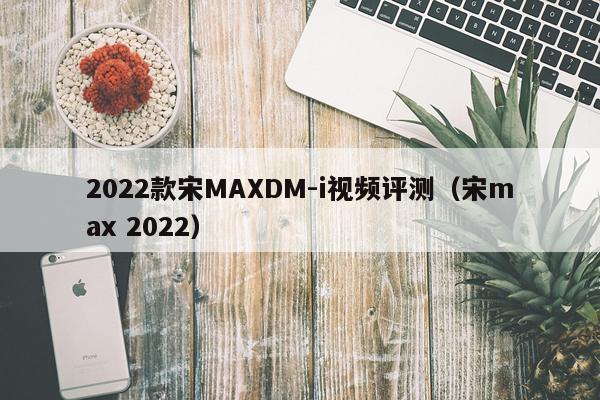 2022款宋MAXDM-i视频评测（宋max 2022）