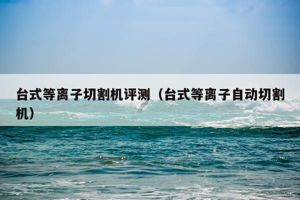 台式等离子切割机评测（台式等离子自动切割机）