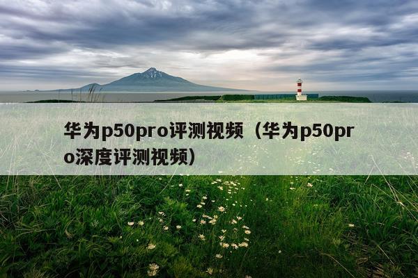 华为p50pro评测视频（华为p50pro深度评测视频）