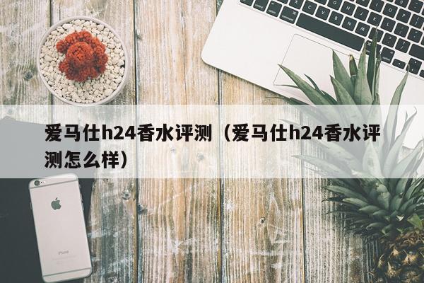 爱马仕h24香水评测（爱马仕h24香水评测怎么样）