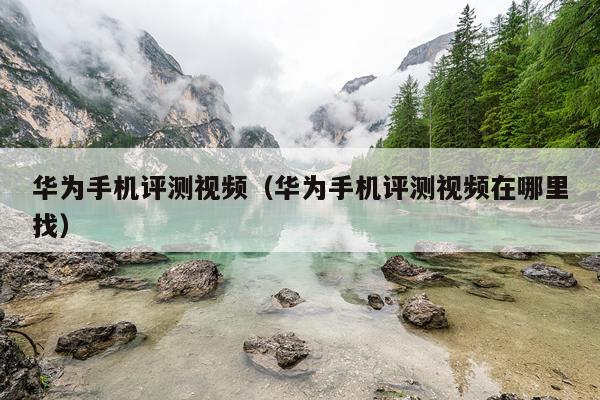 华为手机评测视频（华为手机评测视频在哪里找）