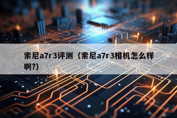 索尼a7r3评测（索尼a7r3相机怎么样啊?）