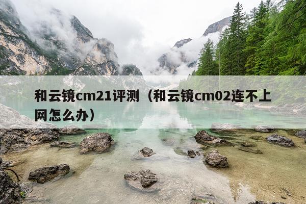 和云镜cm21评测（和云镜cm02连不上网怎么办）