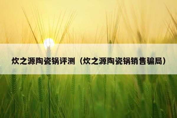 炊之源陶瓷锅评测（炊之源陶瓷锅销售骗局）