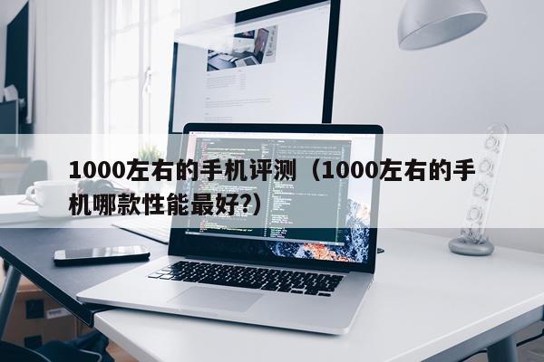 1000左右的手机评测（1000左右的手机哪款性能最好?）