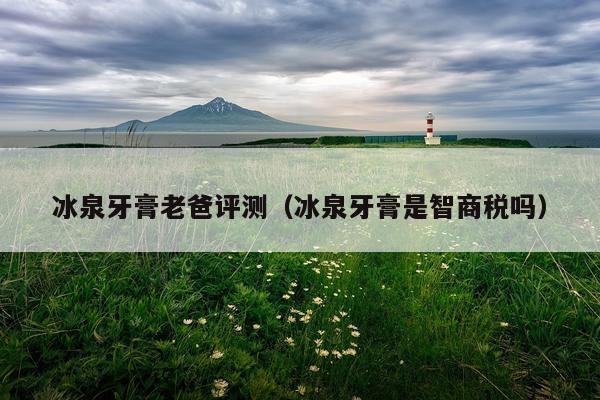 冰泉牙膏老爸评测（冰泉牙膏是智商税吗）